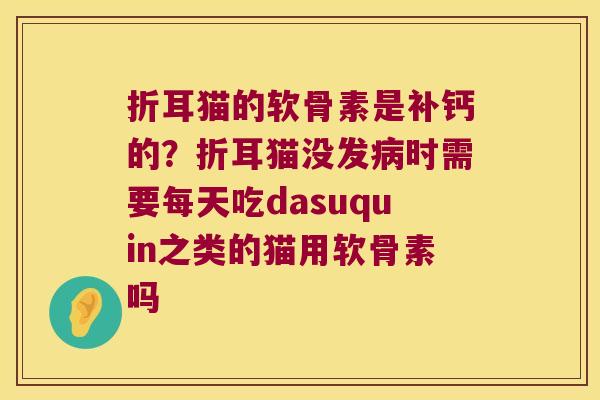 折耳猫的软骨素是补钙的?折耳猫没发时需要每天吃dasuquin之类的猫用软骨素吗 折耳猫的软骨素是补钙的?折耳猫没发时需要每天吃dasuquin之类的猫用软骨素吗