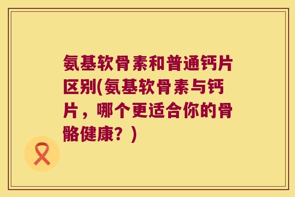 氨基软骨素和普通钙片区别(氨基软骨素与钙片,哪个更适合你的骨骼健康?) 氨基软骨素和普通钙片区别(氨基软骨素与钙片,哪个更适合你的骨骼健康?)