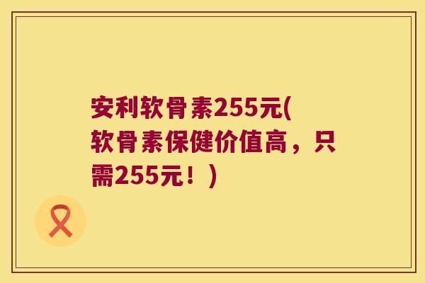 安利软骨素255元(软骨素保健价值高，只需255元！)