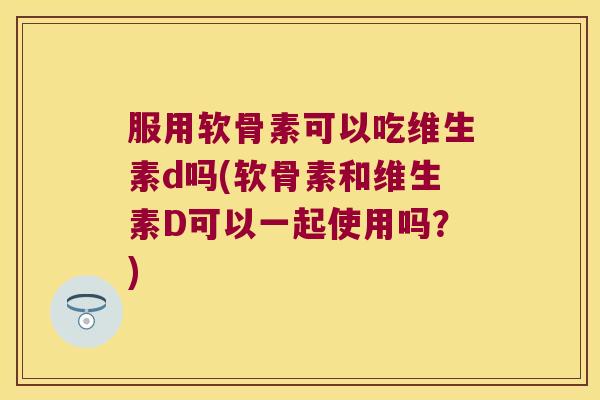 服用软骨素可以吃维生素d吗(软骨素和维生素D可以一起使用吗？)