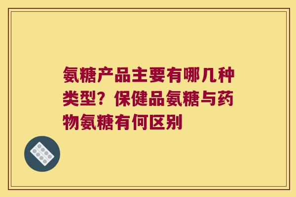 氨糖产品主要有哪几种类型？保健品氨糖与氨糖有何区别