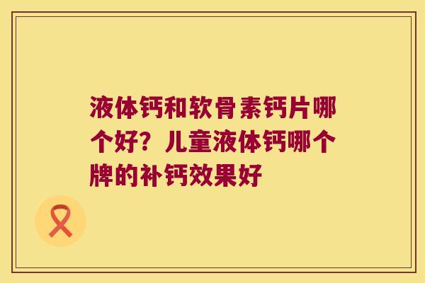 液体钙和软骨素钙片哪个好?儿童液体钙哪个牌的补钙效果好 液体钙和软骨素钙片哪个好?儿童液体钙哪个牌的补钙效果好
