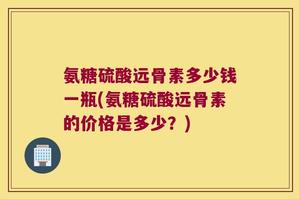 氨糖硫酸远骨素多少钱一瓶(氨糖硫酸远骨素的价格是多少？)