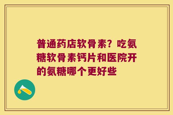 普通药店软骨素？吃氨糖软骨素钙片和医院开的氨糖哪个更好些