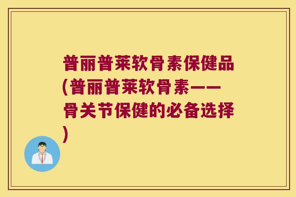 普丽普莱软骨素保健品(普丽普莱软骨素——骨关节保健的必备选择) 普丽普莱软骨素保健品(普丽普莱软骨素——骨关节保健的必备选择)