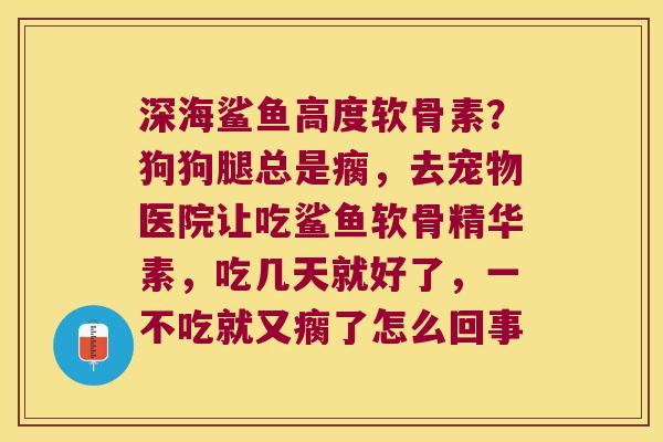 深海鲨鱼高度软骨素?狗狗腿总是瘸,去宠物医院让吃鲨鱼软骨精华素,吃几天就好了,一不吃就又瘸了怎么回事 深海鲨鱼高度软骨素?狗狗腿总是瘸,去宠物医院让吃鲨鱼软骨精华素,吃几天就好了,一不吃就又瘸了怎么回事