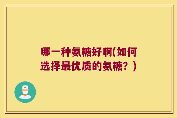 哪一种氨糖好啊(如何选择优质的氨糖?) 哪一种氨糖好啊(如何选择优质的氨糖?)