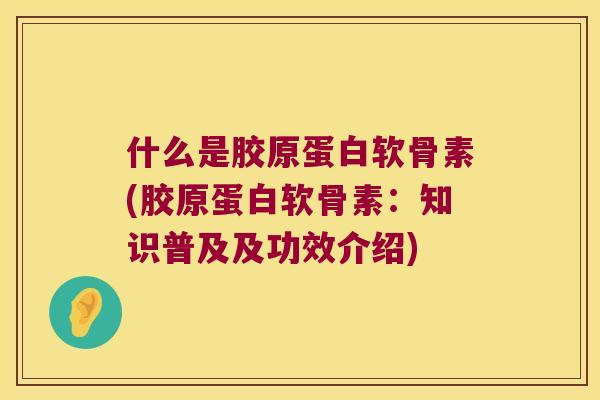 什么是胶原蛋白软骨素(胶原蛋白软骨素：知识普及及功效介绍)