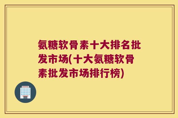 氨糖软骨素十大排名批发市场(十大氨糖软骨素批发市场排行榜) 氨糖软骨素十大排名批发市场(十大氨糖软骨素批发市场排行榜)