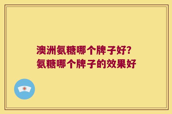 澳洲氨糖哪个牌子好？氨糖哪个牌子的效果好