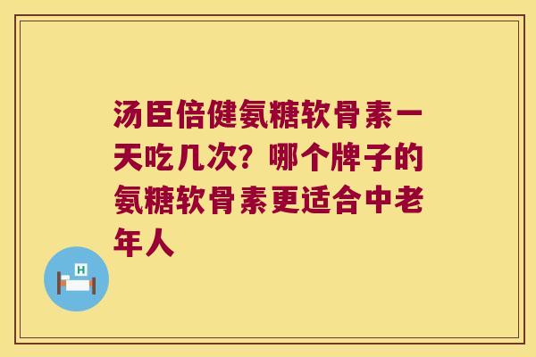 汤臣倍健氨糖软骨素一天吃几次?哪个牌子的氨糖软骨素更适合中老年人 汤臣倍健氨糖软骨素一天吃几次?哪个牌子的氨糖软骨素更适合中老年人