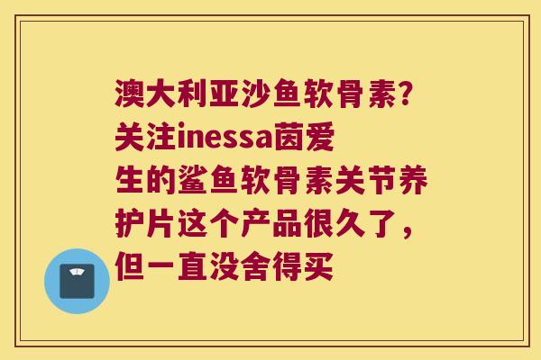 澳大利亚沙鱼软骨素?关注inessa茵爱生的鲨鱼软骨素关节养护片这个产品很久了,但一直没舍得买 澳大利亚沙鱼软骨素?关注inessa茵爱生的鲨鱼软骨素关节养护片这个产品很久了,但一直没舍得买