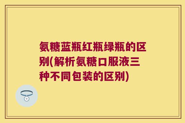 氨糖蓝瓶红瓶绿瓶的区别(解析氨糖口服液三种不同包装的区别) 氨糖蓝瓶红瓶绿瓶的区别(解析氨糖口服液三种不同包装的区别)