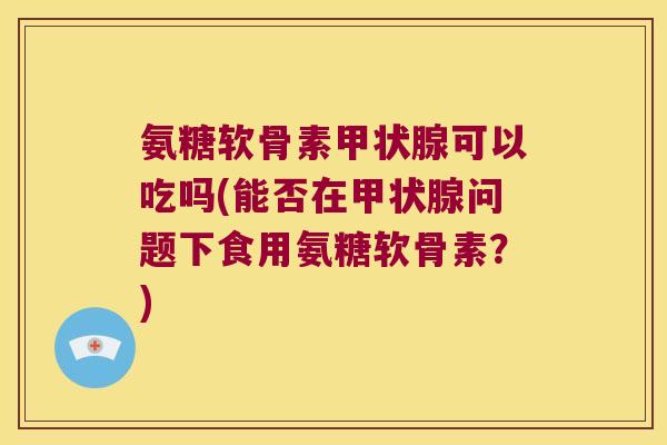 氨糖软骨素可以吃吗(能否在问题下食用氨糖软骨素？)