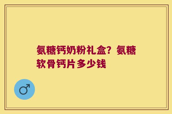 氨糖钙奶粉礼盒?氨糖软骨钙片多少钱 氨糖钙奶粉礼盒?氨糖软骨钙片多少钱