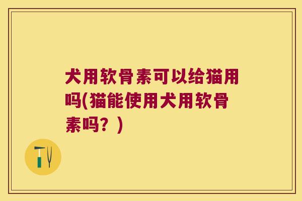 犬用软骨素可以给猫用吗(猫能使用犬用软骨素吗？)