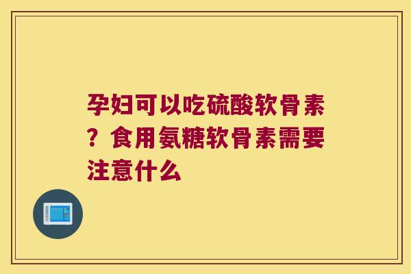 孕妇可以吃硫酸软骨素?食用氨糖软骨素需要注意什么 孕妇可以吃硫酸软骨素?食用氨糖软骨素需要注意什么