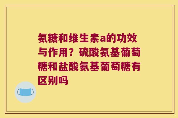 氨糖和维生素a的功效与作用?硫酸氨基葡萄糖和盐酸氨基葡萄糖有区别吗 氨糖和维生素a的功效与作用?硫酸氨基葡萄糖和盐酸氨基葡萄糖有区别吗