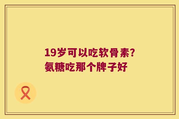 19岁可以吃软骨素?氨糖吃那个牌子好 19岁可以吃软骨素?氨糖吃那个牌子好