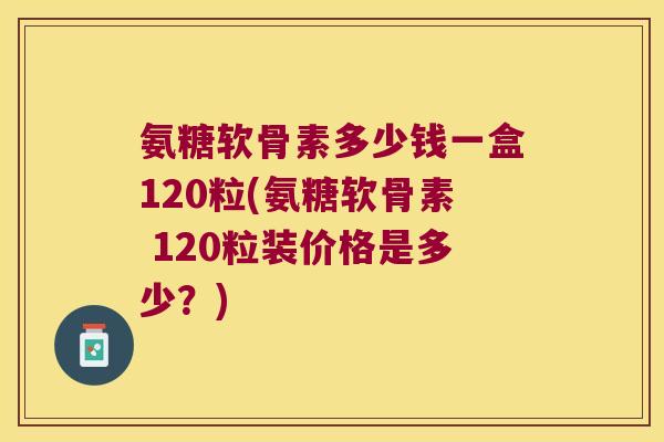 氨糖软骨素多少钱一盒120粒(氨糖软骨素 120粒装价格是多少？)