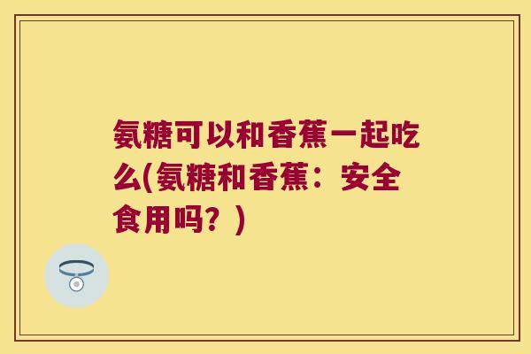 氨糖可以和香蕉一起吃么(氨糖和香蕉：安全食用吗？)