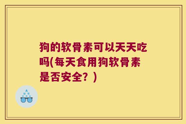 狗的软骨素可以天天吃吗(每天食用狗软骨素是否安全?) 狗的软骨素可以天天吃吗(每天食用狗软骨素是否安全?)