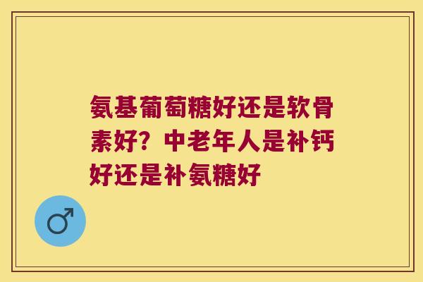 氨基葡萄糖好还是软骨素好？中老年人是补钙好还是补氨糖好