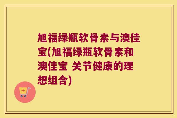 旭福绿瓶软骨素与澳佳宝(旭福绿瓶软骨素和澳佳宝 关节健康的理想组合) 旭福绿瓶软骨素与澳佳宝(旭福绿瓶软骨素和澳佳宝 关节健康的理想组合)
