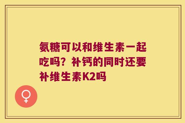 氨糖可以和维生素一起吃吗？补钙的同时还要补维生素K2吗