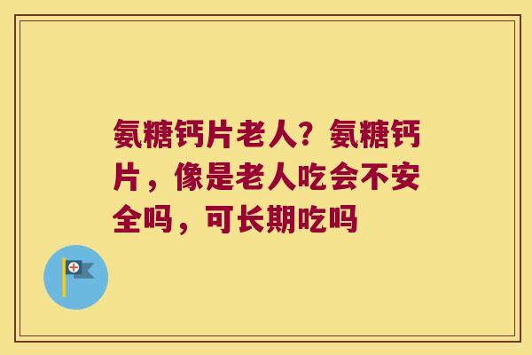 氨糖钙片老人？氨糖钙片，像是老人吃会不安全吗，可长期吃吗