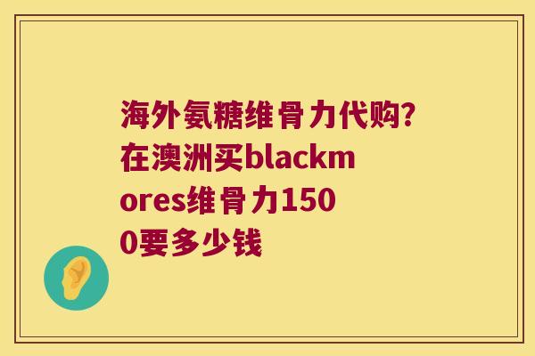 海外氨糖维骨力代购?在澳洲买blackmores维骨力1500要多少钱 海外氨糖维骨力代购?在澳洲买blackmores维骨力1500要多少钱