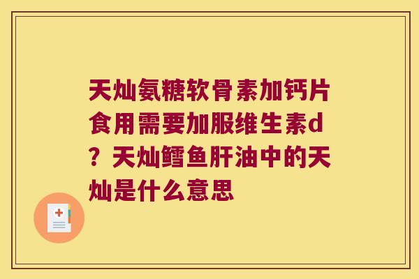 天灿氨糖软骨素加钙片食用需要加服维生素d？天灿鳕鱼油中的天灿是什么意思