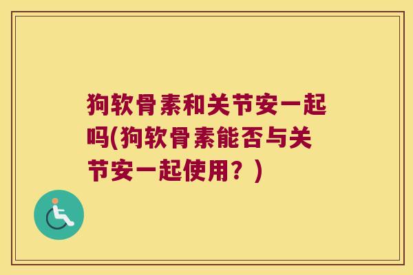 狗软骨素和关节安一起吗(狗软骨素能否与关节安一起使用?) 狗软骨素和关节安一起吗(狗软骨素能否与关节安一起使用?)