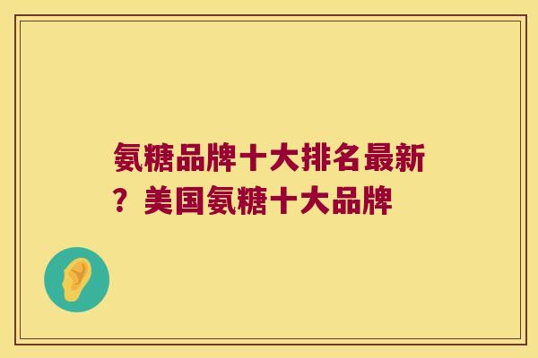 氨糖品牌十大排名新?美国氨糖十大品牌 氨糖品牌十大排名新?美国氨糖十大品牌