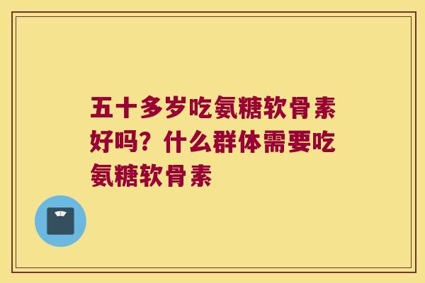 五十多岁吃氨糖软骨素好吗？什么群体需要吃氨糖软骨素