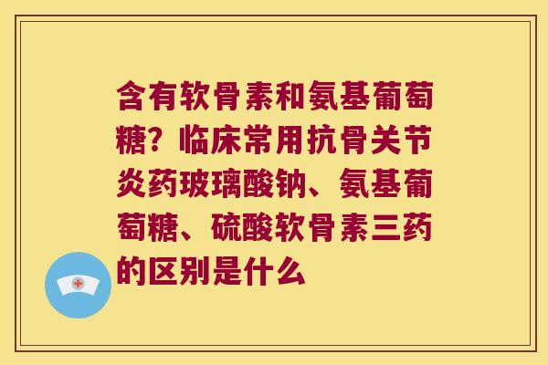 含有软骨素和氨基葡萄糖？临床常用抗骨药玻璃酸钠、氨基葡萄糖、硫酸软骨素三药的区别是什么