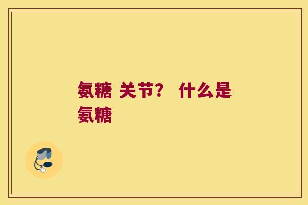 氨糖 关节? 什么是氨糖 氨糖 关节? 什么是氨糖