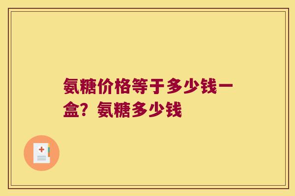 氨糖价格等于多少钱一盒?氨糖多少钱 氨糖价格等于多少钱一盒?氨糖多少钱