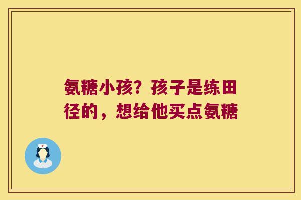 氨糖小孩?孩子是练田径的,想给他买点氨糖 氨糖小孩?孩子是练田径的,想给他买点氨糖
