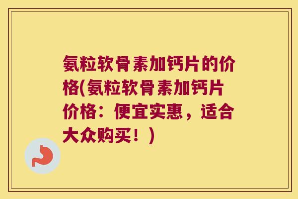 氨粒软骨素加钙片的价格(氨粒软骨素加钙片价格：便宜实惠，适合大众购买！)