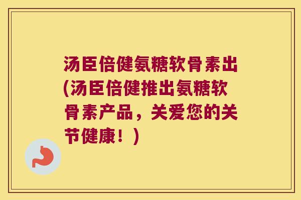汤臣倍健氨糖软骨素出(汤臣倍健推出氨糖软骨素产品,关爱您的关节健康!) 汤臣倍健氨糖软骨素出(汤臣倍健推出氨糖软骨素产品,关爱您的关节健康!)