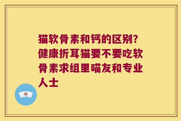 猫软骨素和钙的区别？健康折耳猫要不要吃软骨素求组里喵友和专业人士