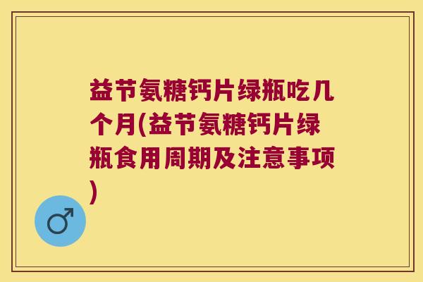 益节氨糖钙片绿瓶吃几个月(益节氨糖钙片绿瓶食用周期及注意事项)