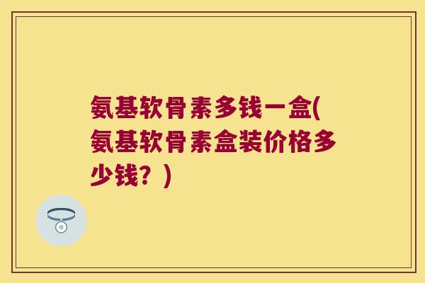 氨基软骨素多钱一盒(氨基软骨素盒装价格多少钱？)