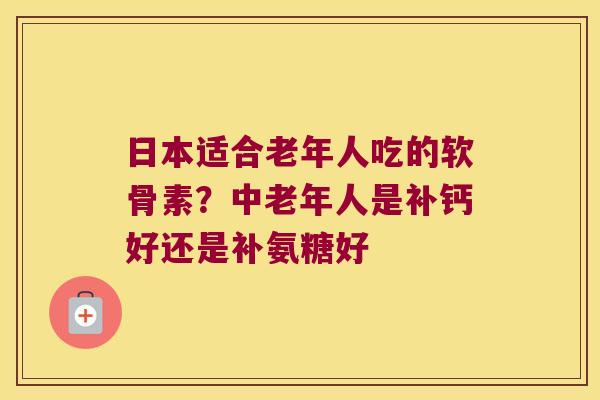 日本适合老年人吃的软骨素?中老年人是补钙好还是补氨糖好 日本适合老年人吃的软骨素?中老年人是补钙好还是补氨糖好