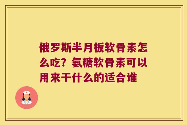 俄罗斯软骨素怎么吃？氨糖软骨素可以用来干什么的适合谁