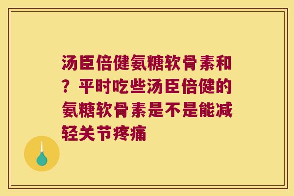 汤臣倍健氨糖软骨素和？平时吃些汤臣倍健的氨糖软骨素是不是能减轻关节
