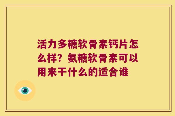 活力多糖软骨素钙片怎么样?氨糖软骨素可以用来干什么的适合谁 活力多糖软骨素钙片怎么样?氨糖软骨素可以用来干什么的适合谁