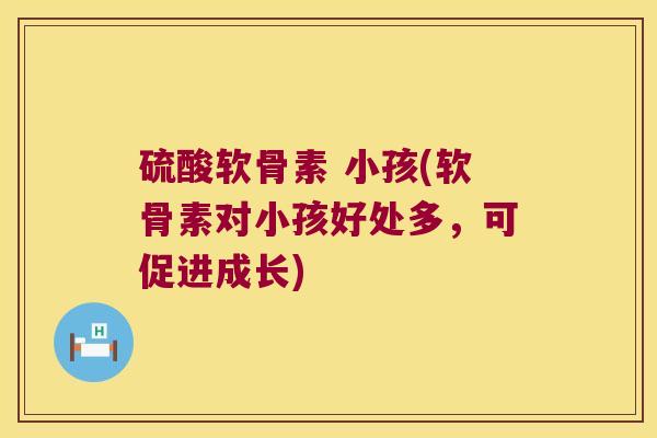 硫酸软骨素 小孩(软骨素对小孩好处多,可促进成长) 硫酸软骨素 小孩(软骨素对小孩好处多,可促进成长)
