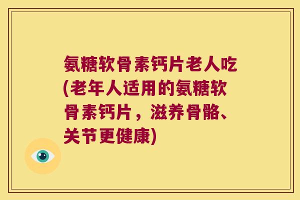 氨糖软骨素钙片老人吃(老年人适用的氨糖软骨素钙片，滋养骨骼、关节更健康)
